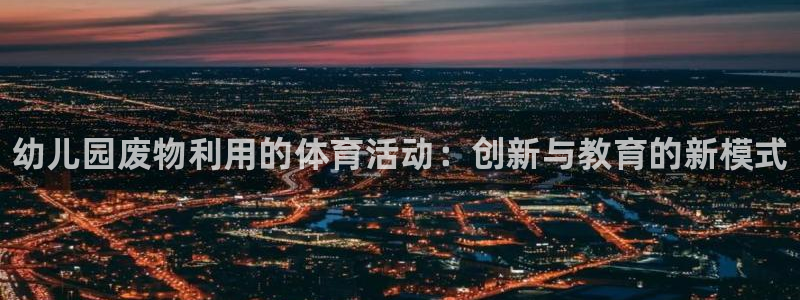 星欧娱乐官方客服联系方式是什么：幼儿园废物利用的体育